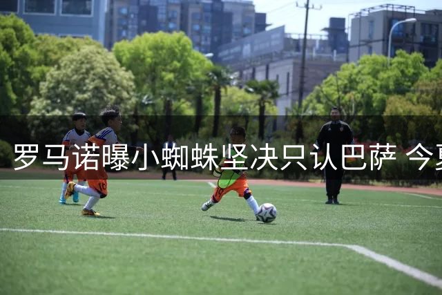 罗马诺曝小蜘蛛坚决只认巴萨 今夏将留守马竞阵营