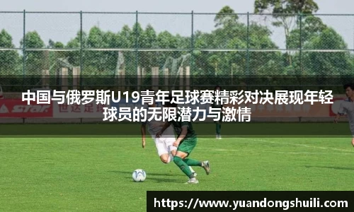 中国与俄罗斯U19青年足球赛精彩对决展现年轻球员的无限潜力与激情